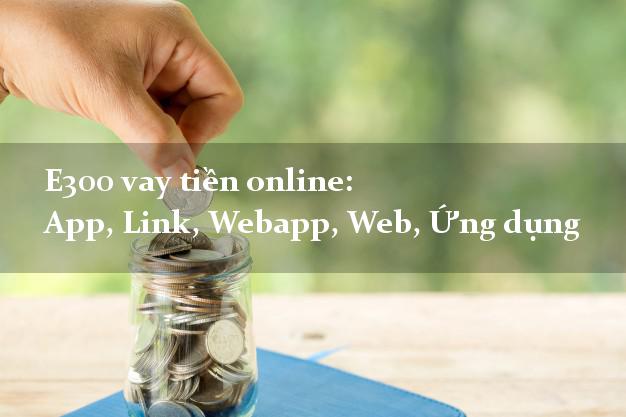 E300 vay tiền online: App, Link, Webapp, Web, Ứng dụng miễn phí lãi suất